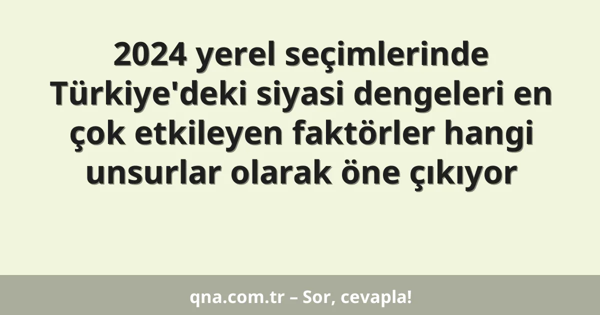 2024 yerel seçimlerinde Türkiye'deki siyasi dengeleri en çok etkileyen faktörler hangi unsurlar olarak öne çıkıyor