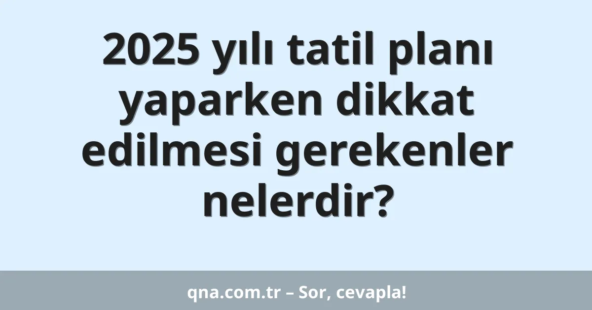 2025 yılı tatil planı yaparken dikkat edilmesi gerekenler nelerdir?