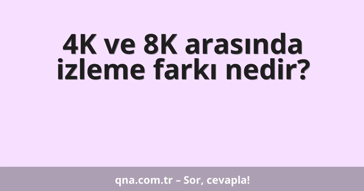 4K ve 8K arasında izleme farkı nedir?