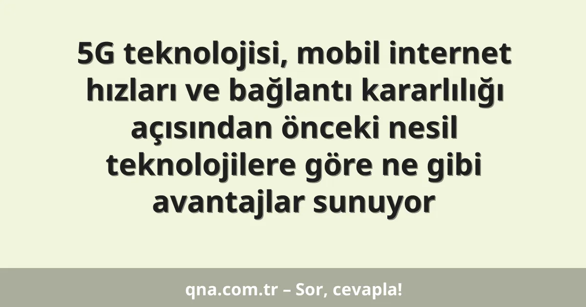 5G teknolojisi, mobil internet hızları ve bağlantı kararlılığı açısından önceki nesil teknolojilere göre ne gibi avantajlar sunuyor