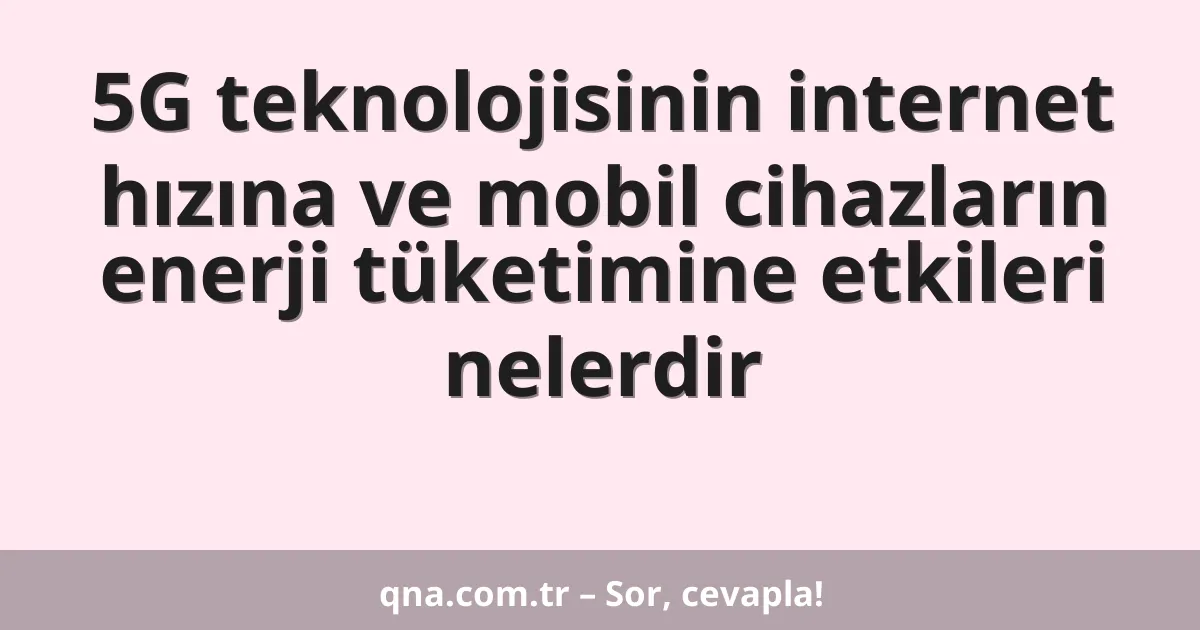 5G teknolojisinin internet hızına ve mobil cihazların enerji tüketimine etkileri nelerdir