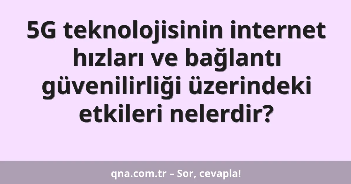 5G teknolojisinin internet hızları ve bağlantı güvenilirliği üzerindeki etkileri nelerdir?