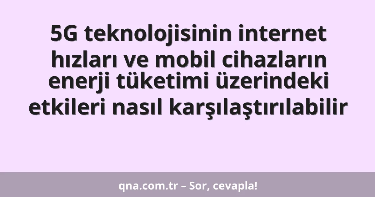 5G teknolojisinin internet hızları ve mobil cihazların enerji tüketimi üzerindeki etkileri nasıl karşılaştırılabilir