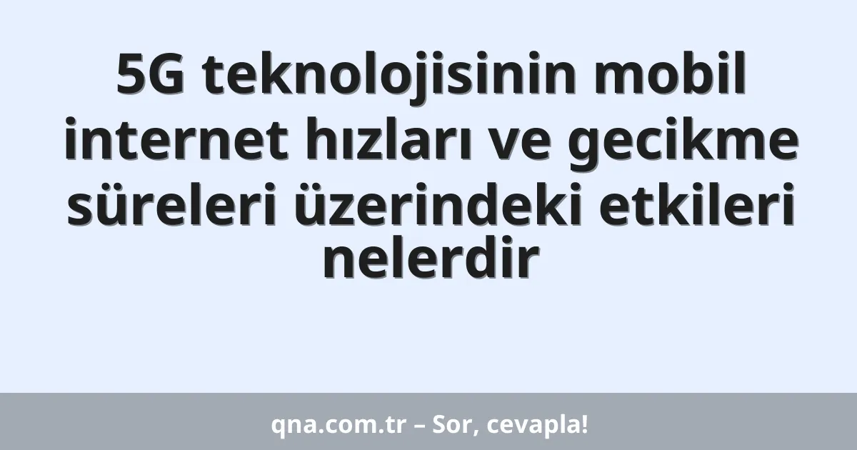 5G teknolojisinin mobil internet hızları ve gecikme süreleri üzerindeki etkileri nelerdir
