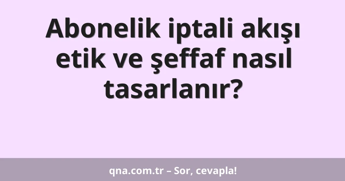Abonelik iptali akışı etik ve şeffaf nasıl tasarlanır?
