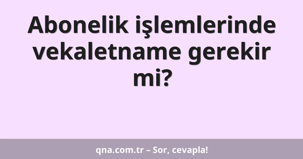 Abonelik işlemlerinde vekaletname gerekir mi?