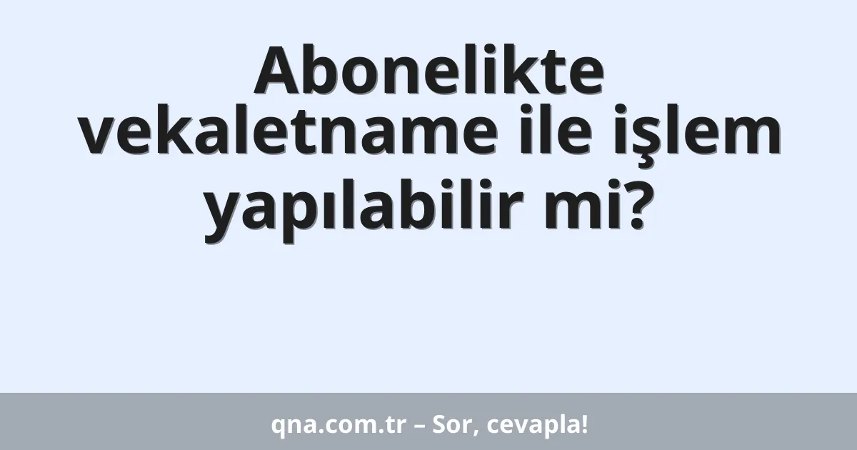 Abonelikte vekaletname ile işlem yapılabilir mi?