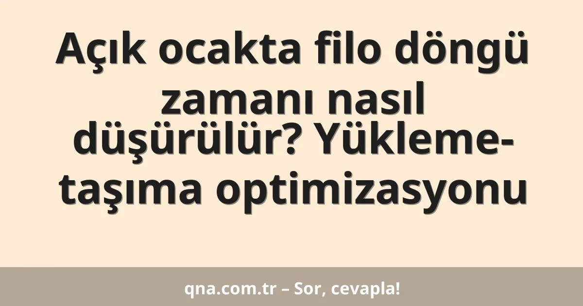 Açık ocakta filo döngü zamanı nasıl düşürülür? Yükleme- taşıma optimizasyonu