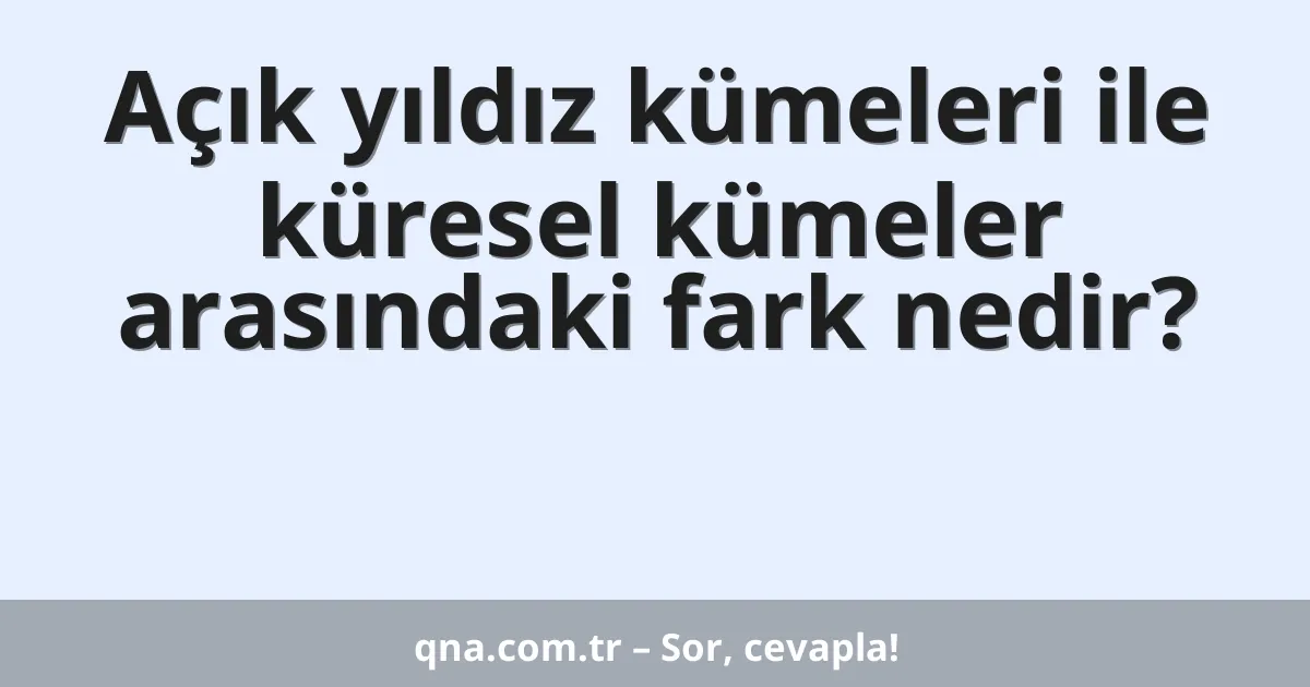 Açık yıldız kümeleri ile küresel kümeler arasındaki fark nedir?