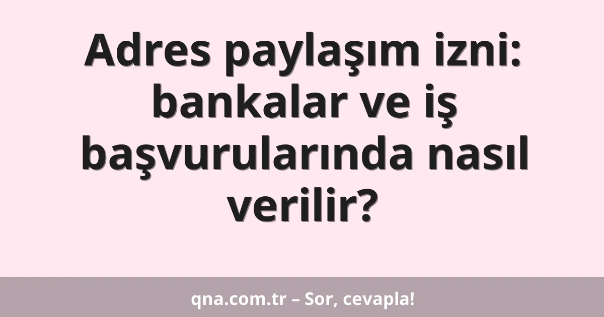 Adres paylaşım izni: bankalar ve iş başvurularında nasıl verilir?
