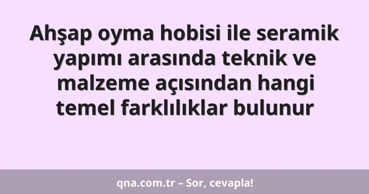 Ahşap oyma hobisi ile seramik yapımı arasında teknik ve malzeme açısından hangi temel farklılıklar bulunur