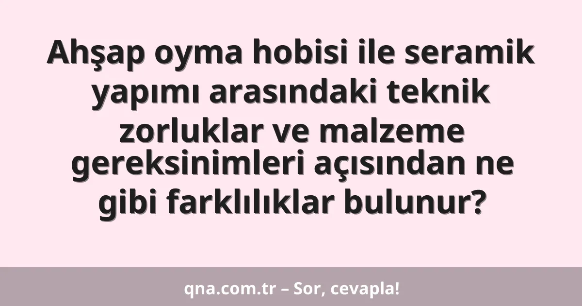 Ahşap oyma hobisi ile seramik yapımı arasındaki teknik zorluklar ve malzeme gereksinimleri açısından ne gibi farklılıklar bulunur?