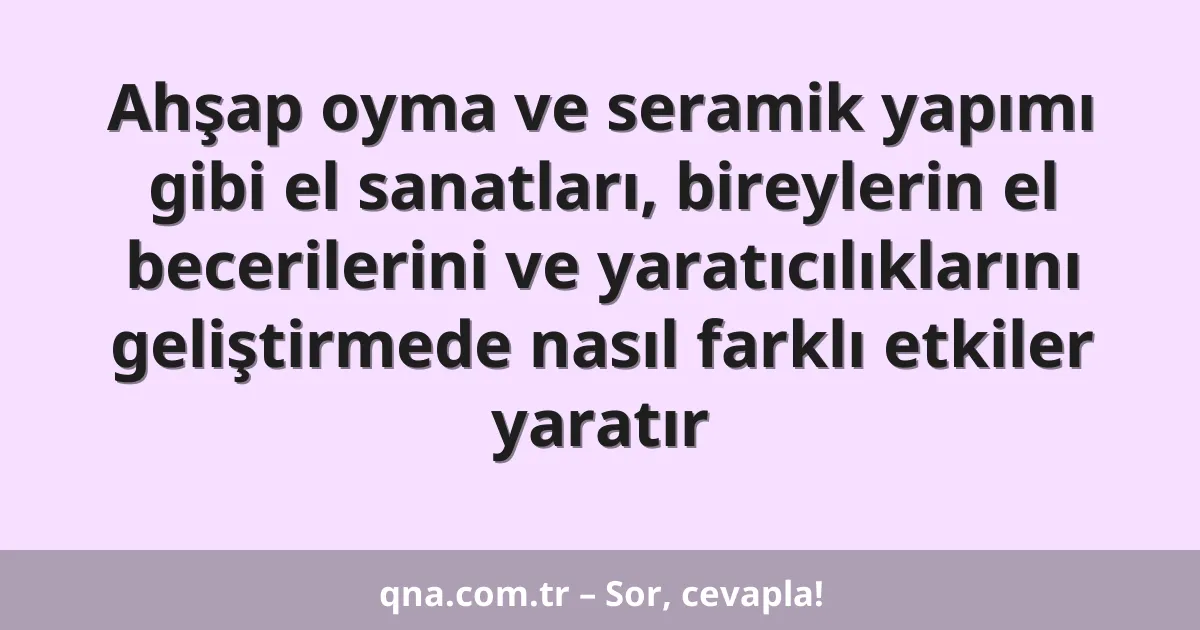 Ahşap oyma ve seramik yapımı gibi el sanatları, bireylerin el becerilerini ve yaratıcılıklarını geliştirmede nasıl farklı etkiler yaratır