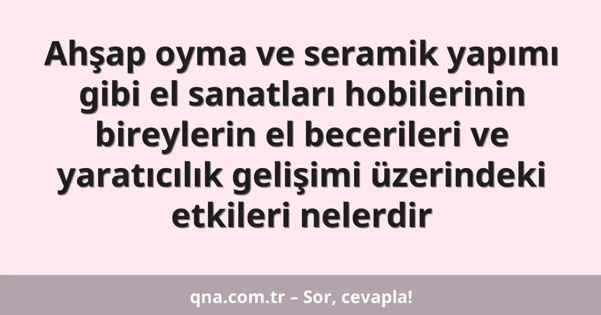Ahşap oyma ve seramik yapımı gibi el sanatları hobilerinin bireylerin el becerileri ve yaratıcılık gelişimi üzerindeki etkileri nelerdir