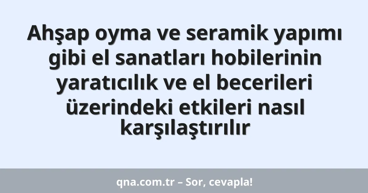 Ahşap oyma ve seramik yapımı gibi el sanatları hobilerinin yaratıcılık ve el becerileri üzerindeki etkileri nasıl karşılaştırılır