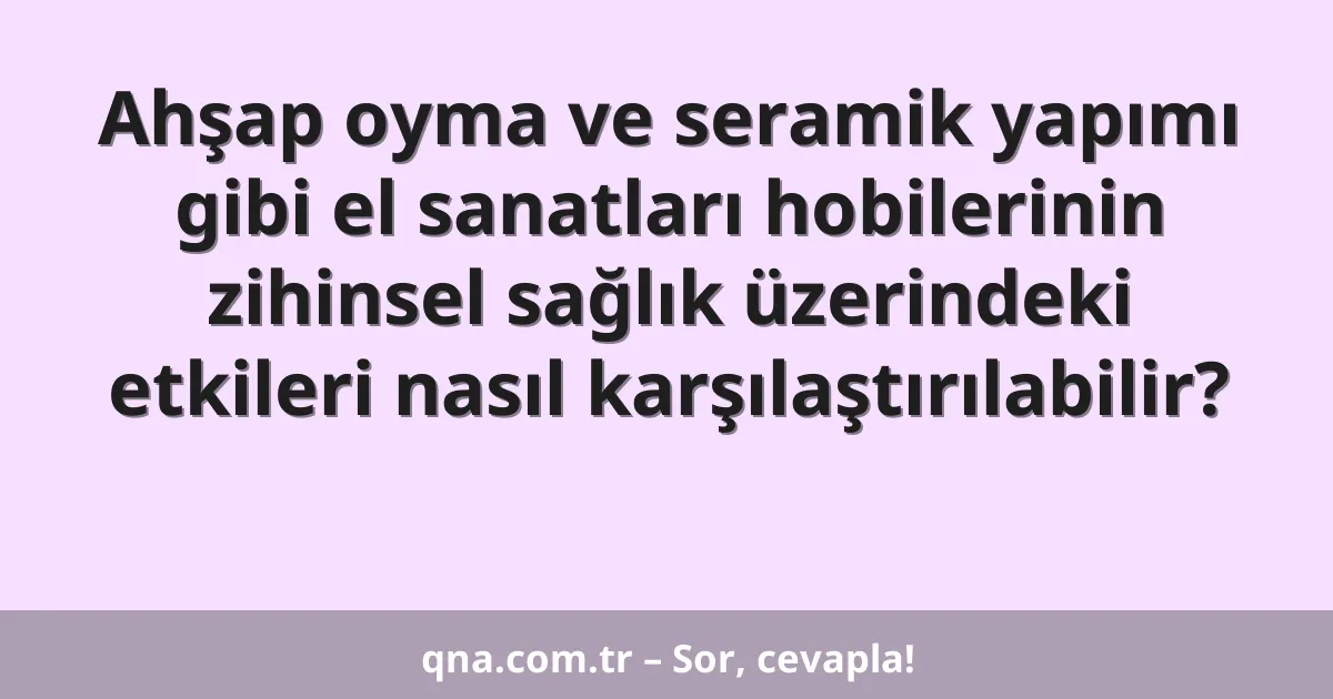 Ahşap oyma ve seramik yapımı gibi el sanatları hobilerinin zihinsel sağlık üzerindeki etkileri nasıl karşılaştırılabilir?