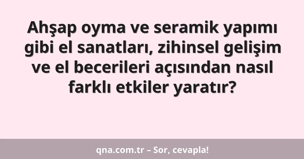 Ahşap oyma ve seramik yapımı gibi el sanatları, zihinsel gelişim ve el becerileri açısından nasıl farklı etkiler yaratır?