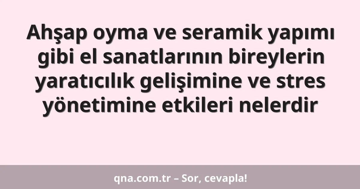 Ahşap oyma ve seramik yapımı gibi el sanatlarının bireylerin yaratıcılık gelişimine ve stres yönetimine etkileri nelerdir