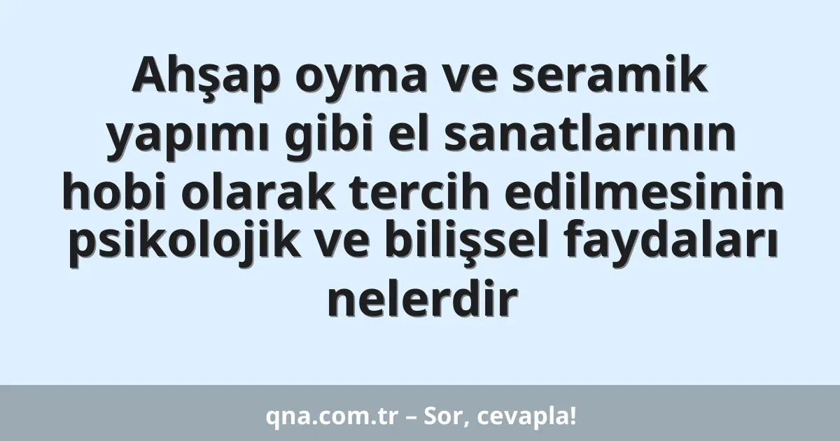 Ahşap oyma ve seramik yapımı gibi el sanatlarının hobi olarak tercih edilmesinin psikolojik ve bilişsel faydaları nelerdir
