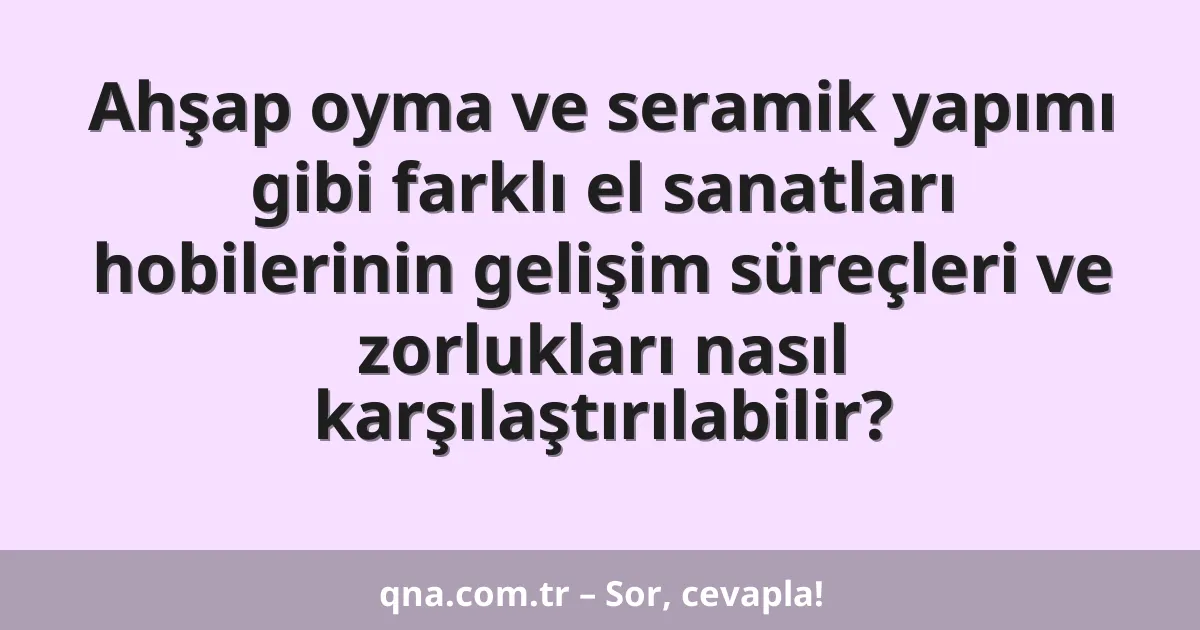 Ahşap oyma ve seramik yapımı gibi farklı el sanatları hobilerinin gelişim süreçleri ve zorlukları nasıl karşılaştırılabilir?