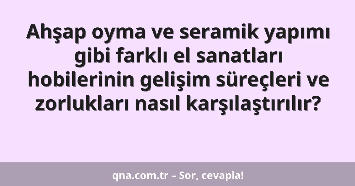 Ahşap oyma ve seramik yapımı gibi farklı el sanatları hobilerinin gelişim süreçleri ve zorlukları nasıl karşılaştırılır?