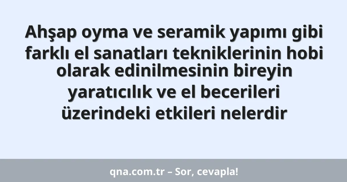 Ahşap oyma ve seramik yapımı gibi farklı el sanatları tekniklerinin hobi olarak edinilmesinin bireyin yaratıcılık ve el becerileri üzerindeki etkileri nelerdir