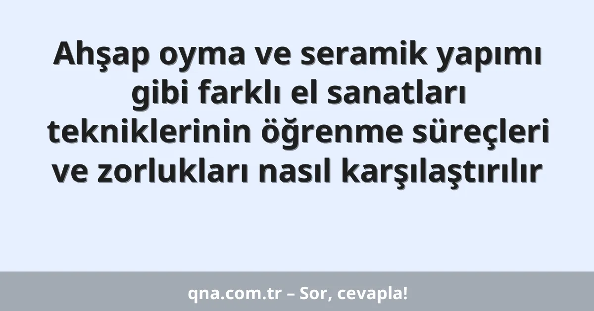Ahşap oyma ve seramik yapımı gibi farklı el sanatları tekniklerinin öğrenme süreçleri ve zorlukları nasıl karşılaştırılır