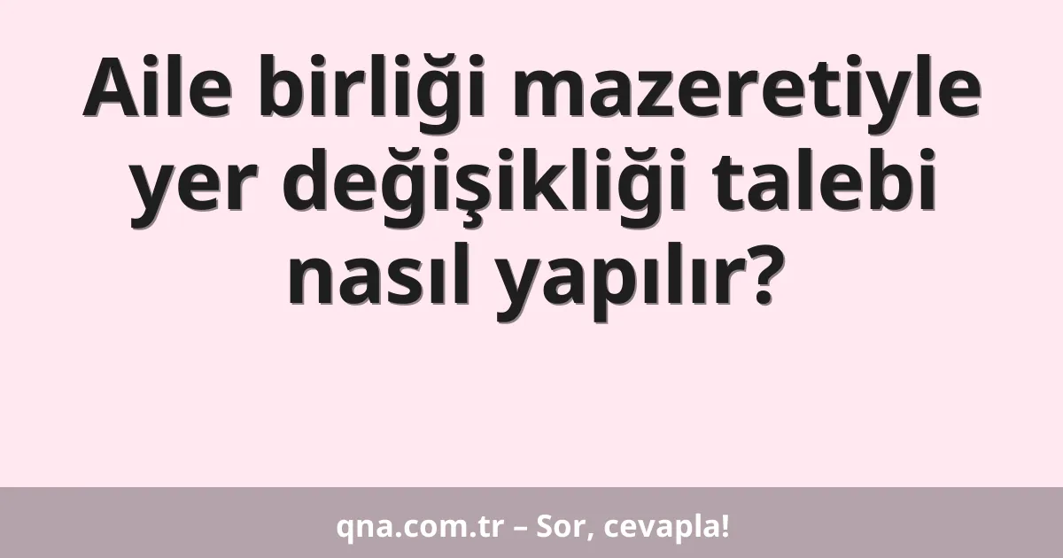 Aile birliği mazeretiyle yer değişikliği talebi nasıl yapılır?