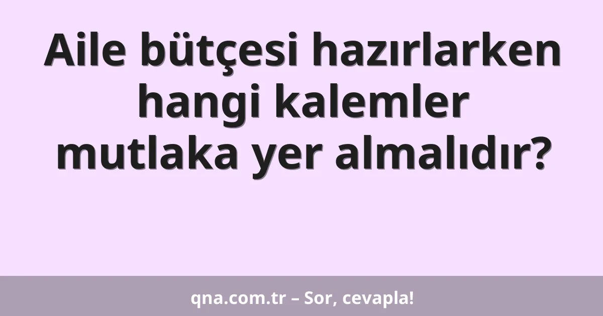 Aile bütçesi hazırlarken hangi kalemler mutlaka yer almalıdır?