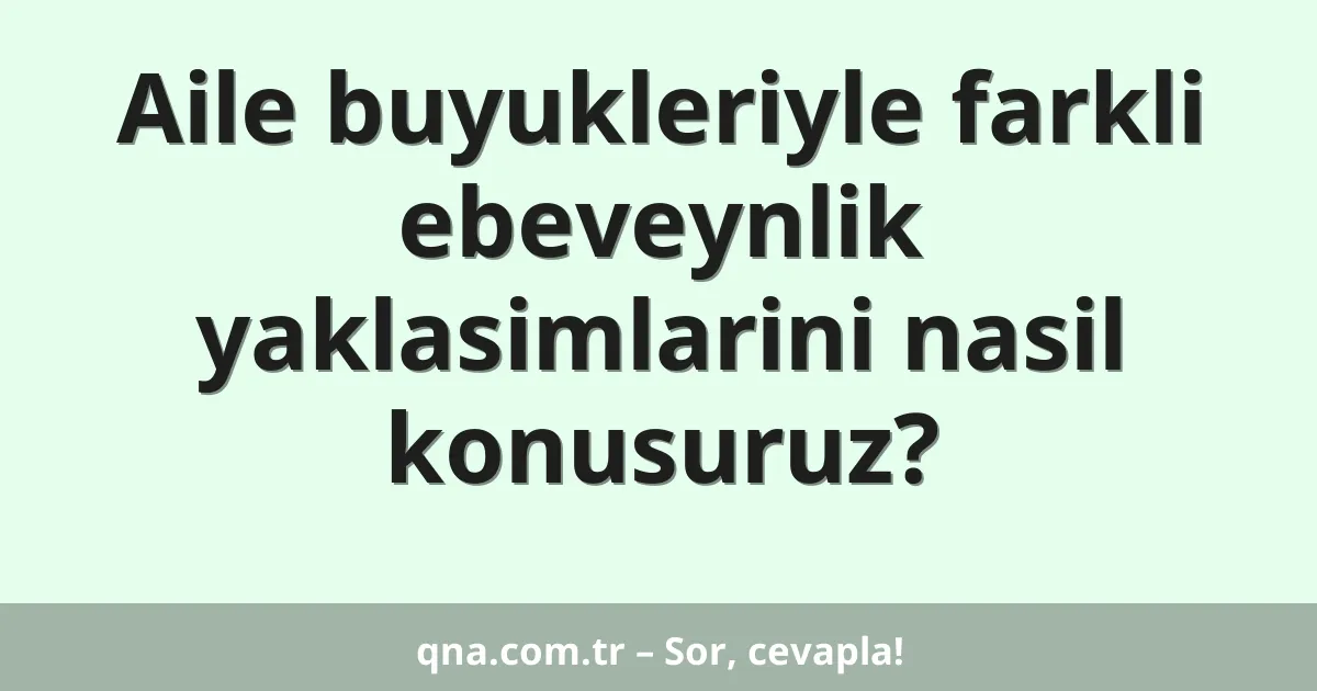 Aile buyukleriyle farkli ebeveynlik yaklasimlarini nasil konusuruz?