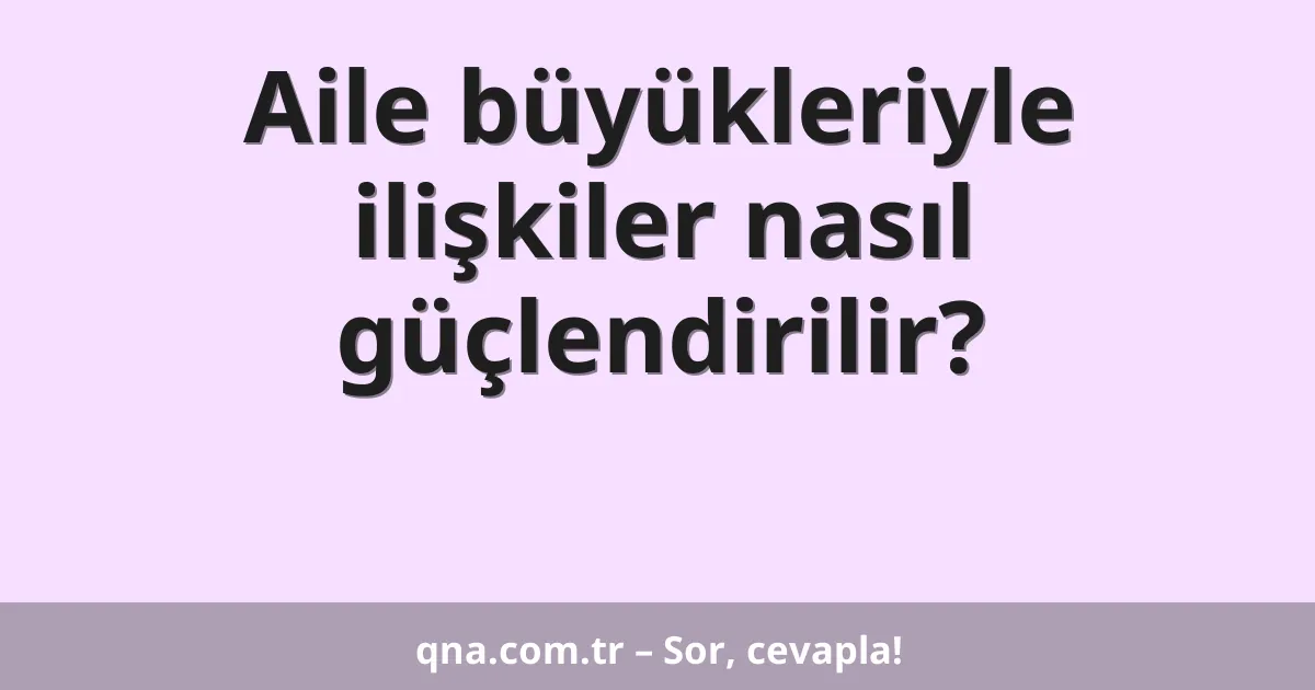 Aile büyükleriyle ilişkiler nasıl güçlendirilir?