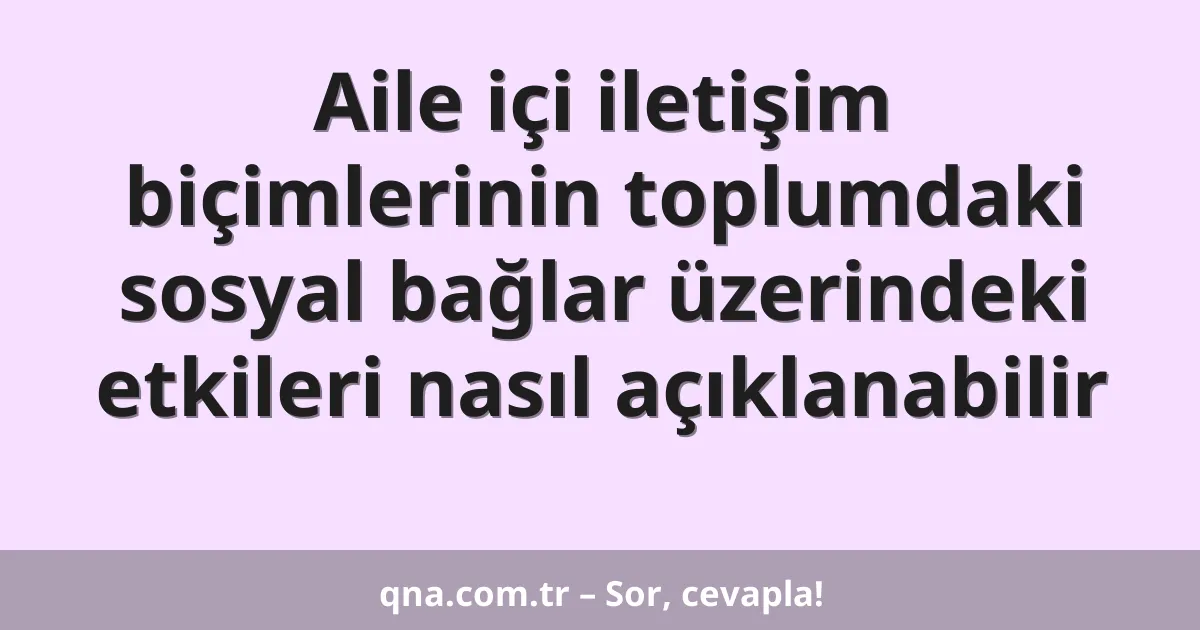 Aile içi iletişim biçimlerinin toplumdaki sosyal bağlar üzerindeki etkileri nasıl açıklanabilir