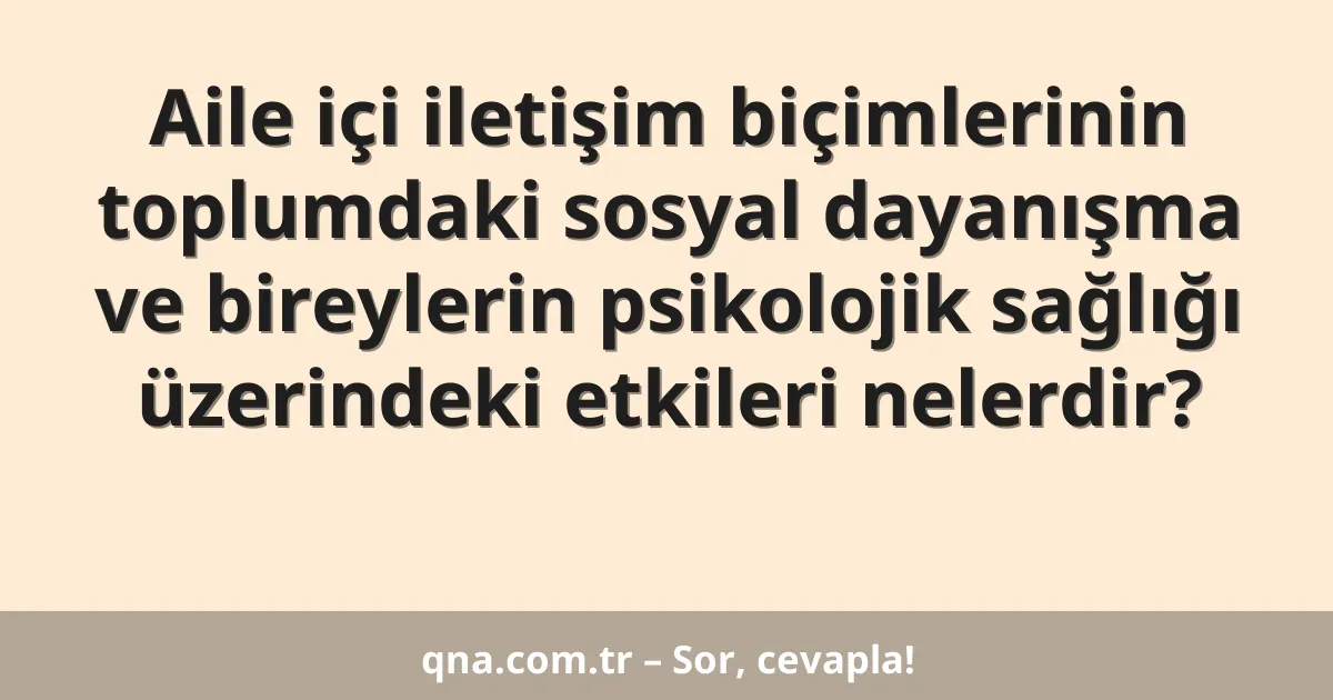 Aile içi iletişim biçimlerinin toplumdaki sosyal dayanışma ve bireylerin psikolojik sağlığı üzerindeki etkileri nelerdir?