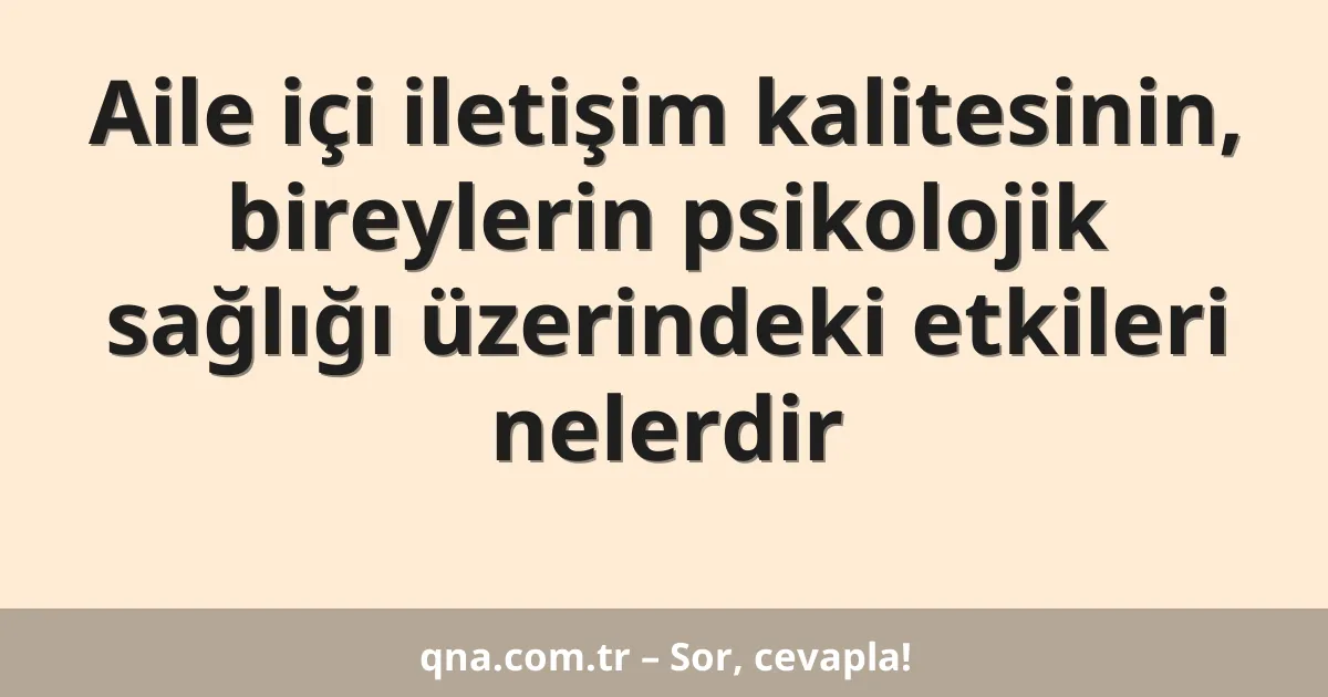 Aile içi iletişim kalitesinin, bireylerin psikolojik sağlığı üzerindeki etkileri nelerdir