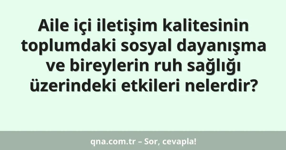 Aile içi iletişim kalitesinin toplumdaki sosyal dayanışma ve bireylerin ruh sağlığı üzerindeki etkileri nelerdir?