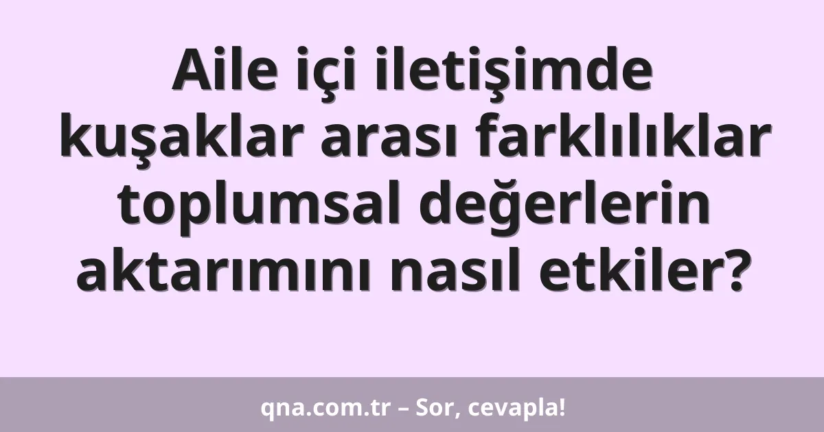 Aile içi iletişimde kuşaklar arası farklılıklar toplumsal değerlerin aktarımını nasıl etkiler?
