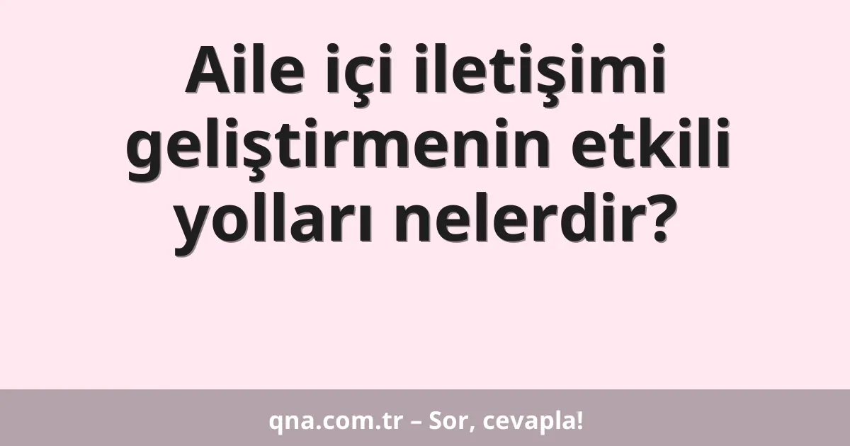 Aile içi iletişimi geliştirmenin etkili yolları nelerdir?