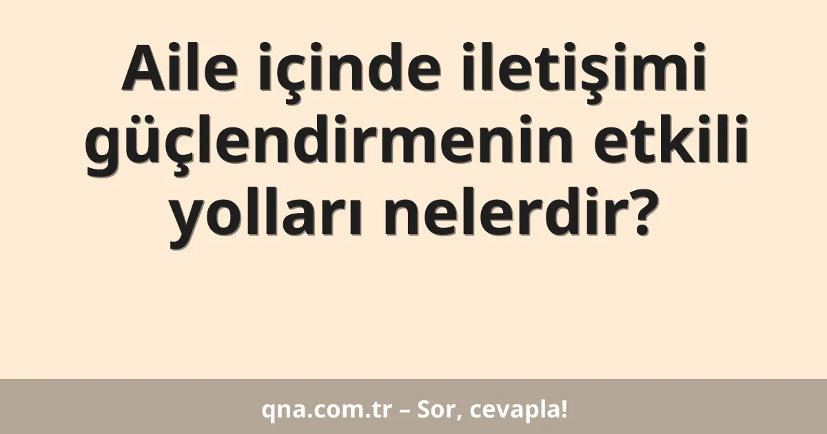 Aile içinde iletişimi güçlendirmenin etkili yolları nelerdir?