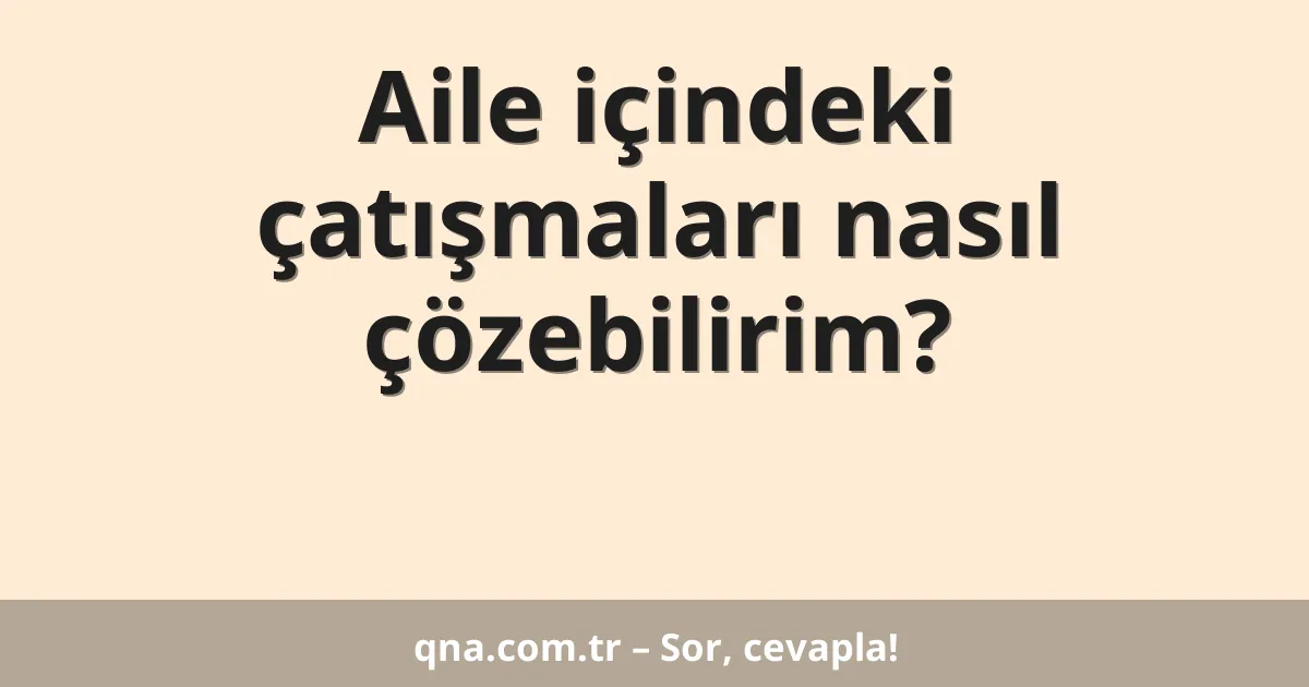 Aile içindeki çatışmaları nasıl çözebilirim?
