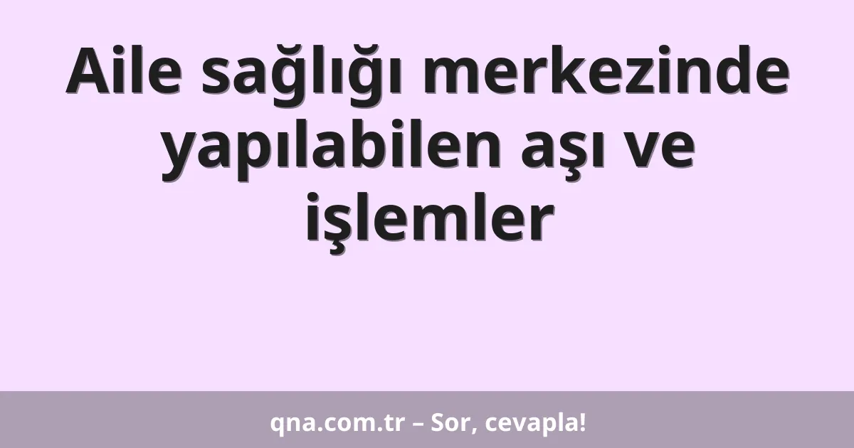 Aile sağlığı merkezinde yapılabilen aşı ve işlemler