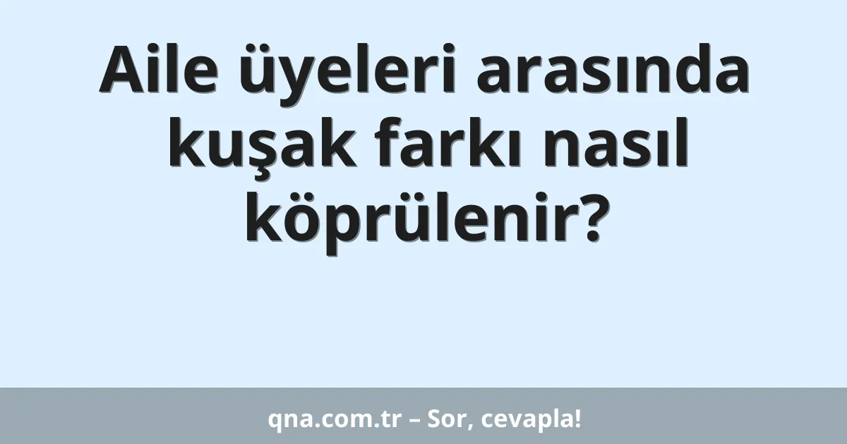 Aile üyeleri arasında kuşak farkı nasıl köprülenir?