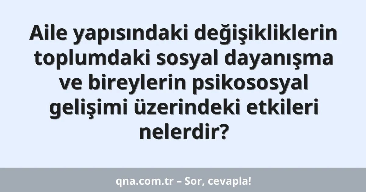 Aile yapısındaki değişikliklerin toplumdaki sosyal dayanışma ve bireylerin psikososyal gelişimi üzerindeki etkileri nelerdir?