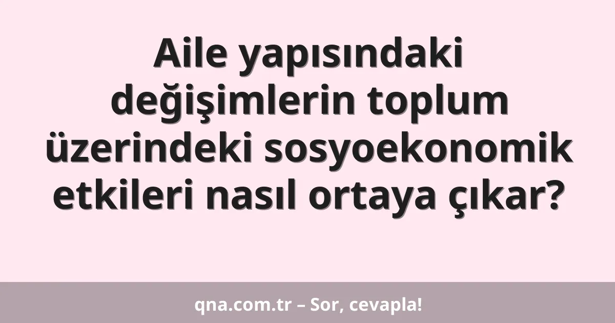 Aile yapısındaki değişimlerin toplum üzerindeki sosyoekonomik etkileri nasıl ortaya çıkar?