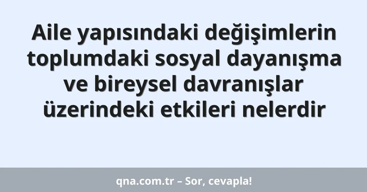 Aile yapısındaki değişimlerin toplumdaki sosyal dayanışma ve bireysel davranışlar üzerindeki etkileri nelerdir