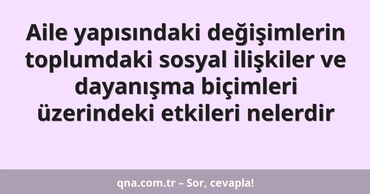 Aile yapısındaki değişimlerin toplumdaki sosyal ilişkiler ve dayanışma biçimleri üzerindeki etkileri nelerdir