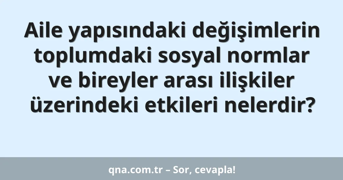 Aile yapısındaki değişimlerin toplumdaki sosyal normlar ve bireyler arası ilişkiler üzerindeki etkileri nelerdir?