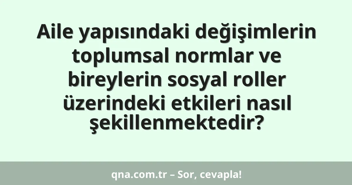 Aile yapısındaki değişimlerin toplumsal normlar ve bireylerin sosyal roller üzerindeki etkileri nasıl şekillenmektedir?