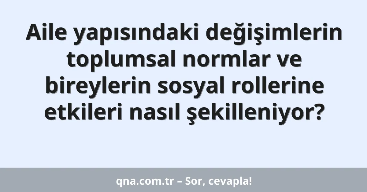 Aile yapısındaki değişimlerin toplumsal normlar ve bireylerin sosyal rollerine etkileri nasıl şekilleniyor?