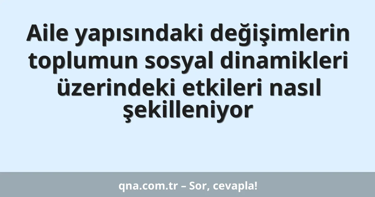Aile yapısındaki değişimlerin toplumun sosyal dinamikleri üzerindeki etkileri nasıl şekilleniyor