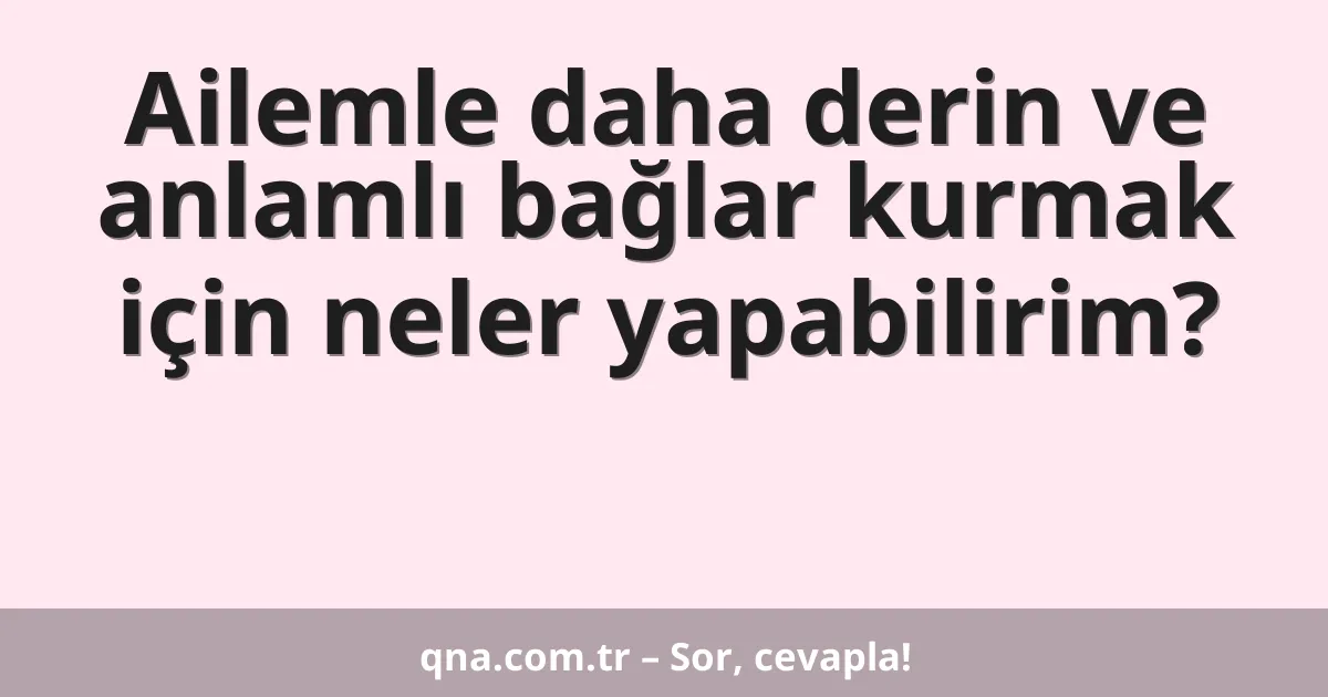 Ailemle daha derin ve anlamlı bağlar kurmak için neler yapabilirim?